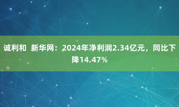 诚利和  新华网：2024年净利润2.34亿元，同比下降14.47%