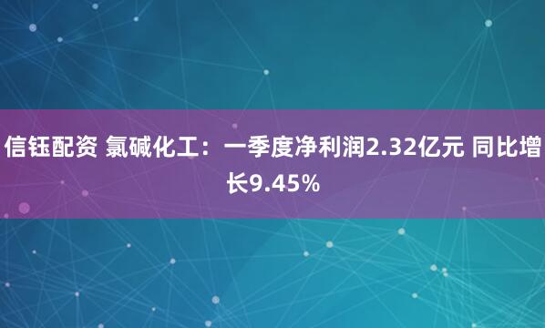 信钰配资 氯碱化工：一季度净利润2.32亿元 同比增长9.45%