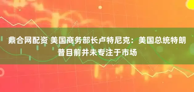 鼎合网配资 美国商务部长卢特尼克：美国总统特朗普目前并未专注于市场