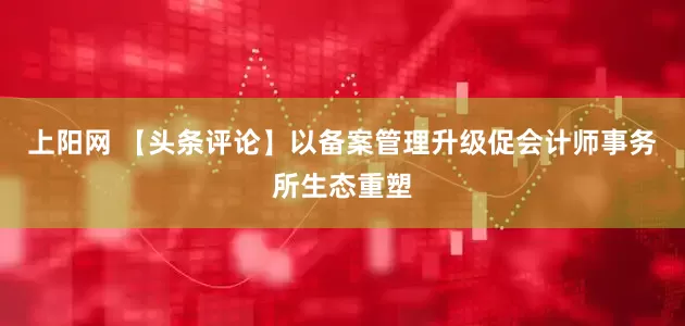 上阳网 【头条评论】以备案管理升级促会计师事务所生态重塑