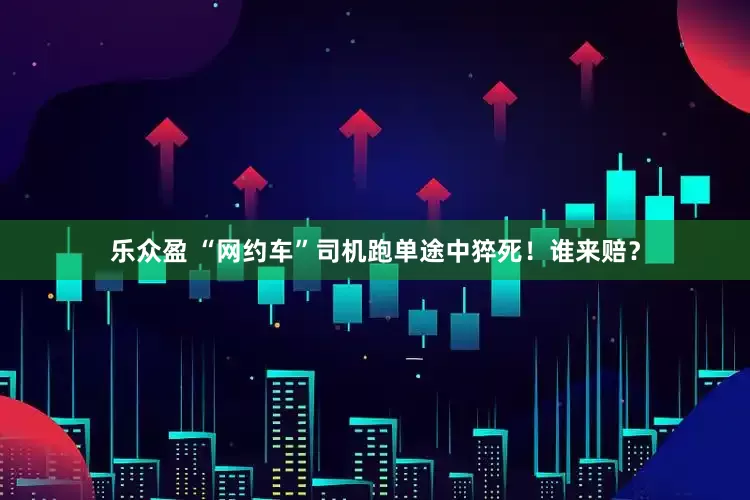 乐众盈 “网约车”司机跑单途中猝死！谁来赔？