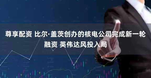 尊享配资 比尔·盖茨创办的核电公司完成新一轮融资 英伟达风投入局
