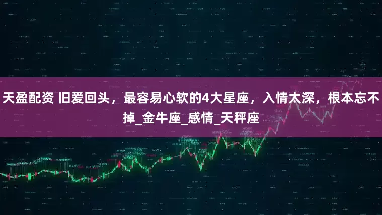天盈配资 旧爱回头，最容易心软的4大星座，入情太深，根本忘不掉_金牛座_感情_天秤座