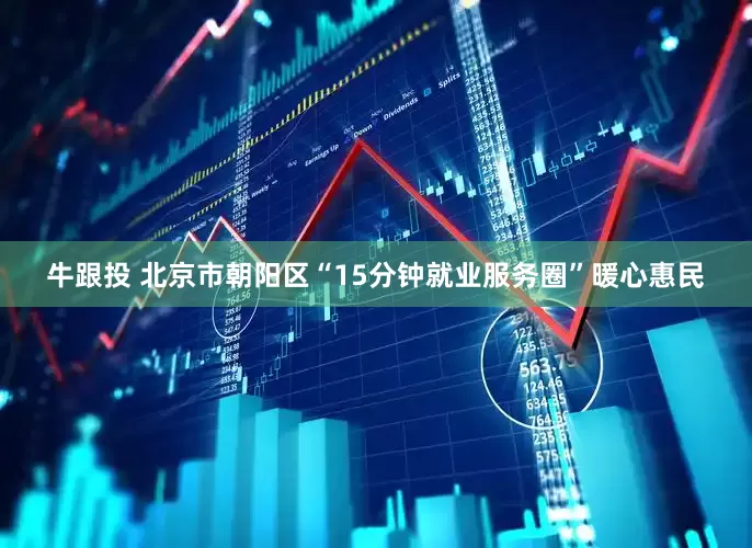 牛跟投 北京市朝阳区“15分钟就业服务圈”暖心惠民