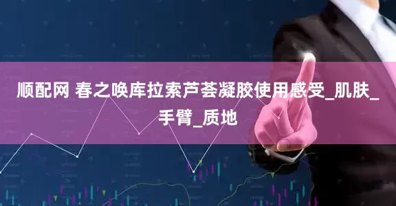 顺配网 春之唤库拉索芦荟凝胶使用感受_肌肤_手臂_质地