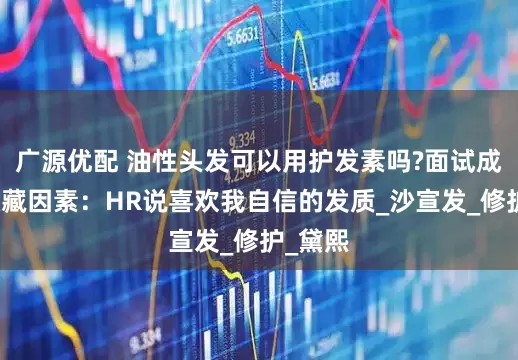广源优配 油性头发可以用护发素吗?面试成功的隐藏因素：HR说喜欢我自信的发质_沙宣发_修护_黛熙