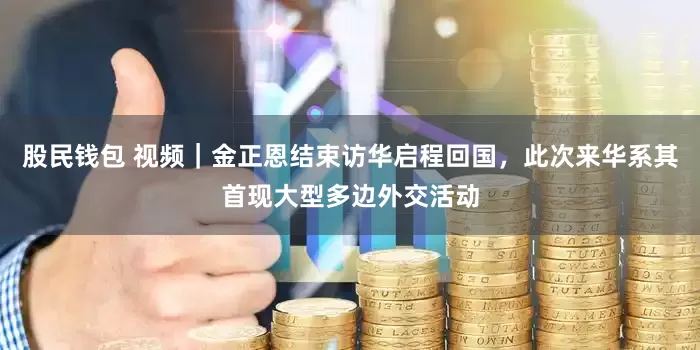 股民钱包 视频｜金正恩结束访华启程回国，此次来华系其首现大型多边外交活动