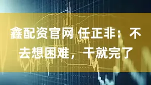鑫配资官网 任正非：不去想困难，干就完了