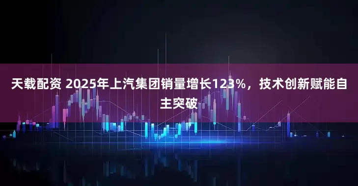 天载配资 2025年上汽集团销量增长123%，技术创新赋能自主突破
