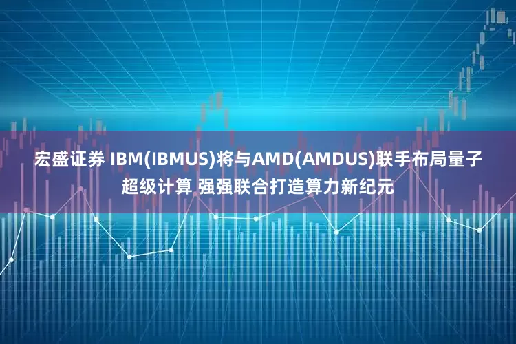 宏盛证券 IBM(IBMUS)将与AMD(AMDUS)联手布局量子超级计算 强强联合打造算力新纪元