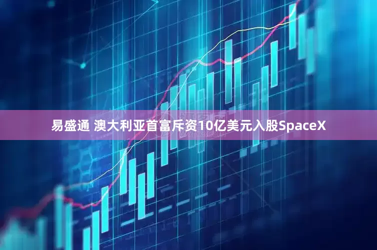 易盛通 澳大利亚首富斥资10亿美元入股SpaceX