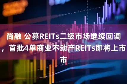 尚融 公募REITs二级市场继续回调，首批4单商业不动产REITs即将上市